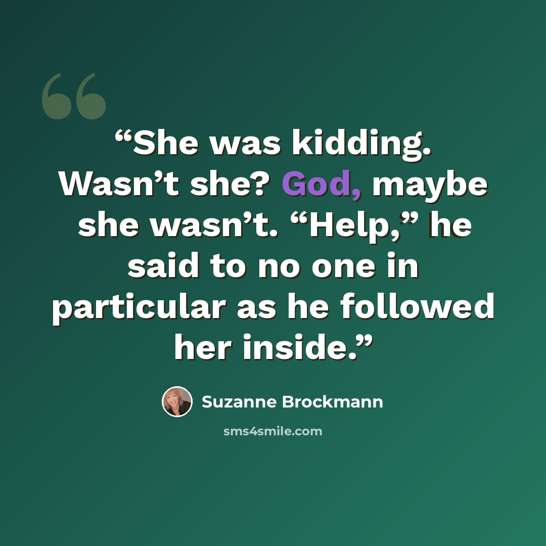 “She was kidding. Wasn’t she? God, maybe she wasn’t. “Help,” he said to no one in particular as he followed her inside.” quote by Suzanne Brockmann