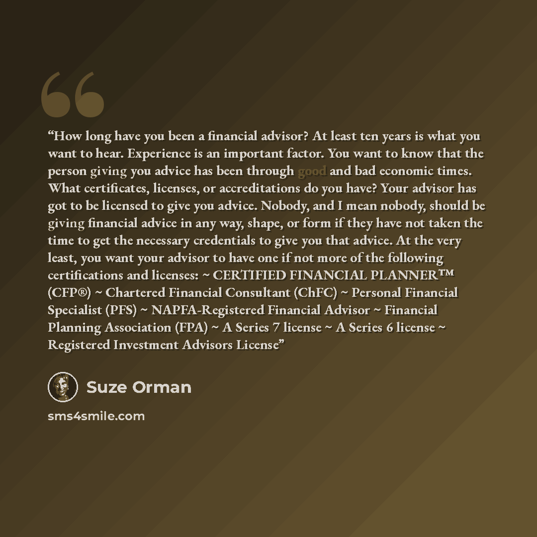 “How long have you been a financial advisor? At least ten years is what you want to hear. Experience is an important factor. You want to know that the person giving you advice has been through good and bad economic times. What certificates, licenses, or accreditations do you have? Your advisor has…” quote by Suze Orman