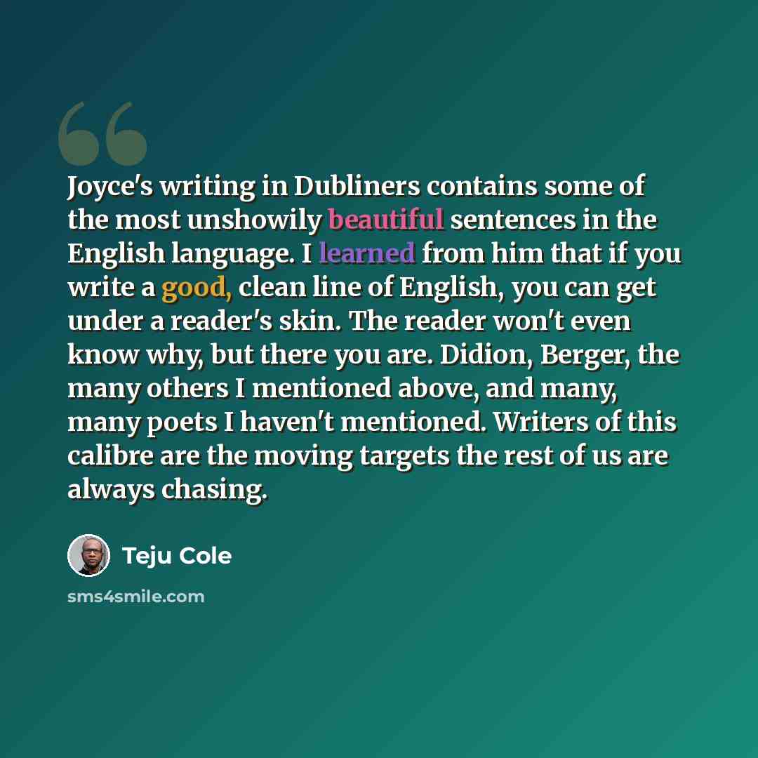 “Joyce's writing in Dubliners contains some of the most unshowily beautiful sentences in the English language. I learned from him that if you write a good, clean line of English, you can get under a reader's skin. The reader won't even know why, but there you are. Didion, Berger, the many others I…” quote by Teju Cole