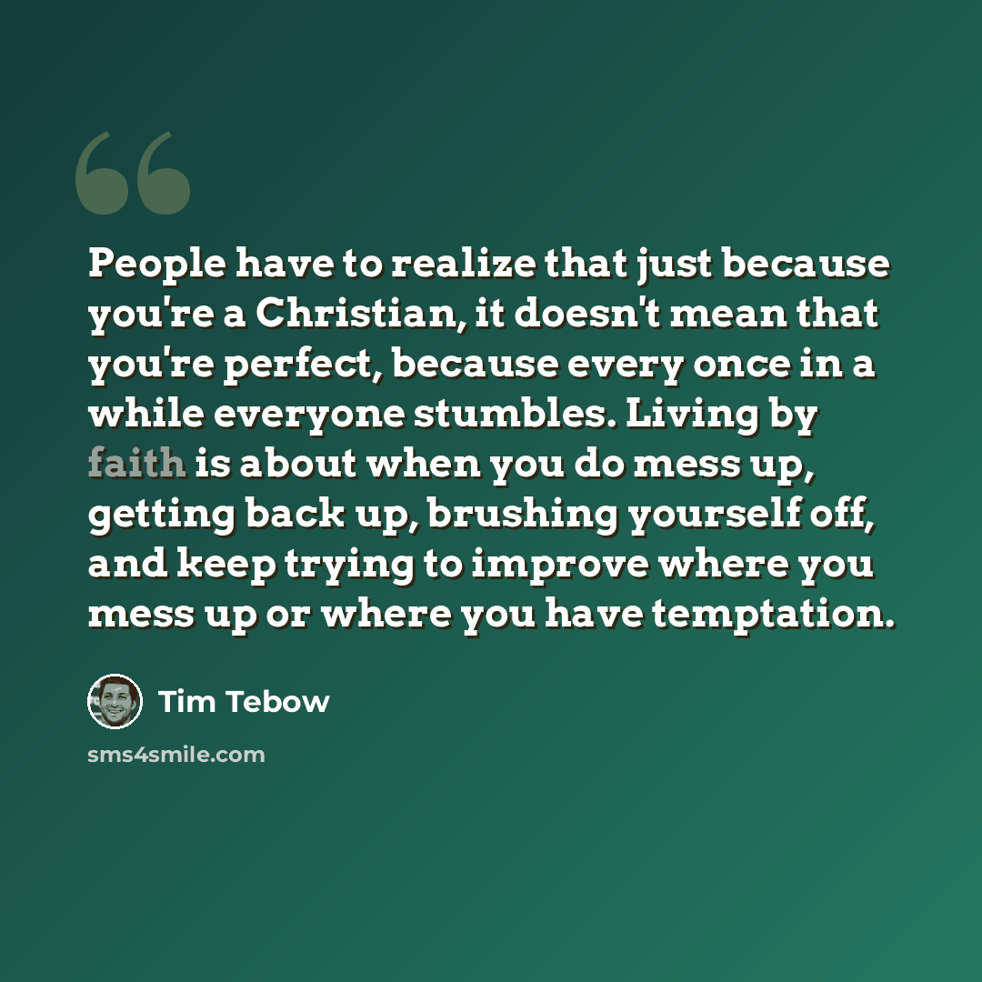 “People have to realize that just because you're a Christian, it doesn't mean that you're perfect, because every once in a while everyone stumbles. Living by faith is about when you do mess up, getting back up, brushing yourself off, and keep trying to improve where you mess up or where you have…” quote by Tim Tebow