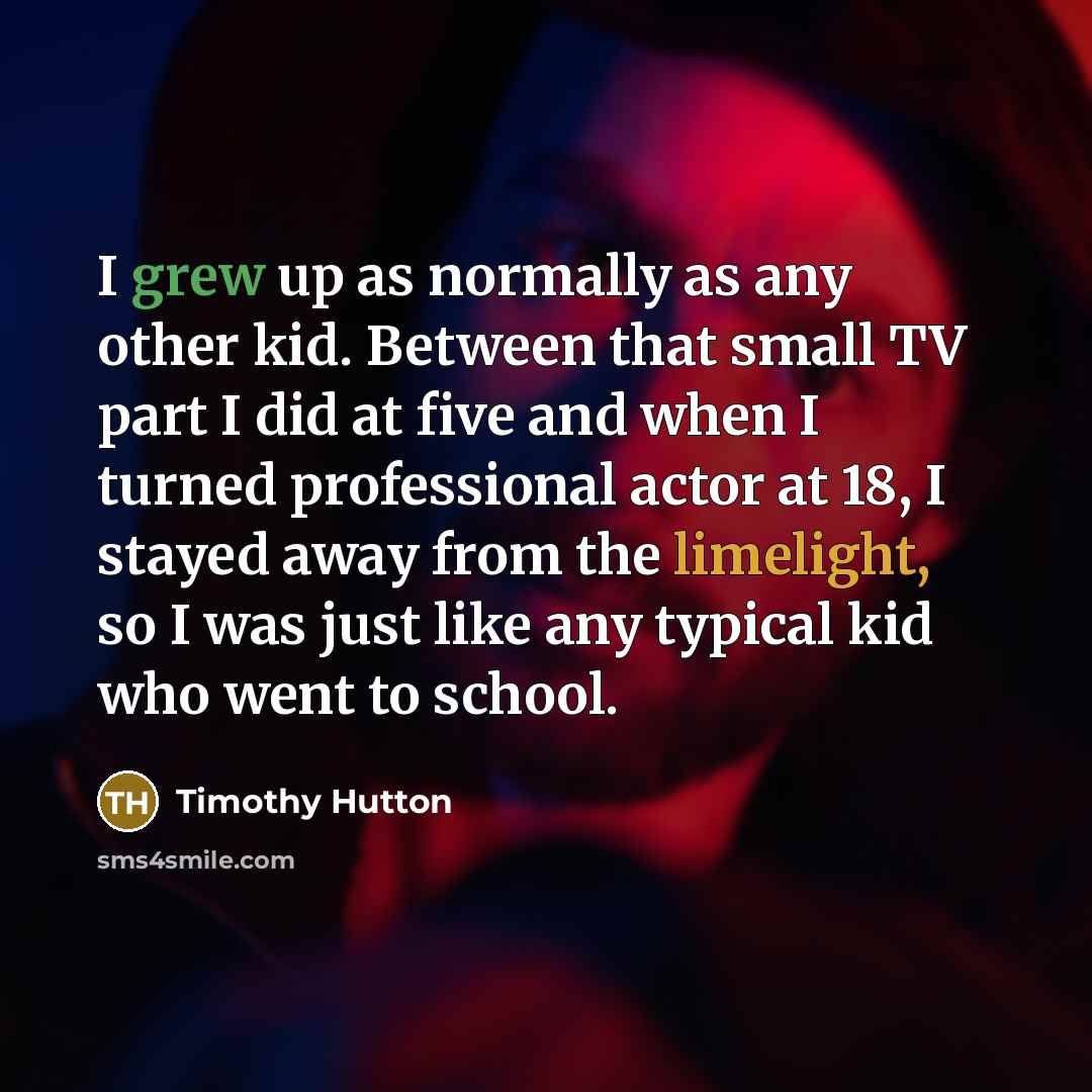“I grew up as normally as any other kid. Between that small TV part I did at five and when I turned professional actor at 18, I stayed away from the limelight, so I was just like any typical kid who went to school.” quote by Timothy Hutton