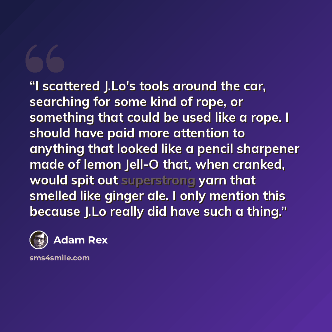 “I scattered J.Lo's tools around the car, searching for some kind of rope, or something that could be used like a rope. I should have paid more attention to anything that looked like a pencil sharpener made of lemon Jell-O that, when cranked, would spit out superstrong yarn that smelled like ginger…” quote by Adam Rex