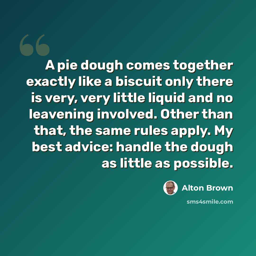 “A pie dough comes together exactly like a biscuit only there is very, very little liquid and no leavening involved. Other than that, the same rules apply. My best advice: handle the dough as little as possible.” quote by Alton Brown
