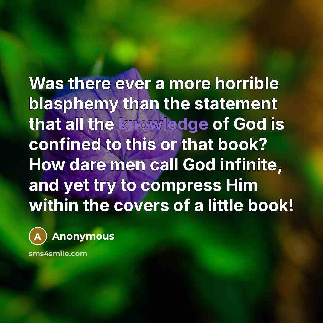“Was there ever a more horrible blasphemy than the statement that all the knowledge of God is confined to this or that book? How dare men call God infinite, and yet try to compress Him within the covers of a little book!” quote by Anonymous