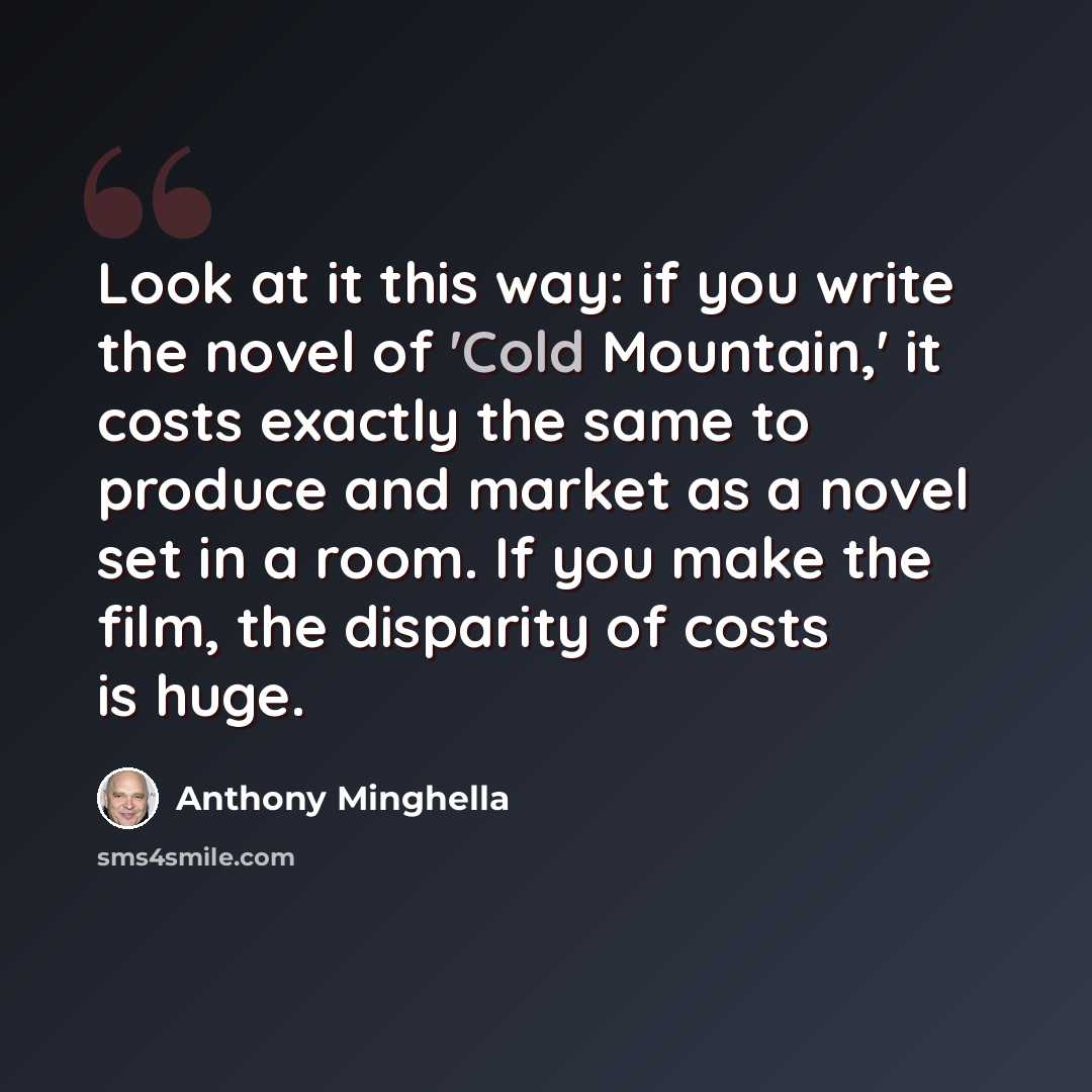 “Look at it this way: if you write the novel of 'Cold Mountain,' it costs exactly the same to produce and market as a novel set in a room. If you make the film, the disparity of costs is huge.” quote by Anthony Minghella