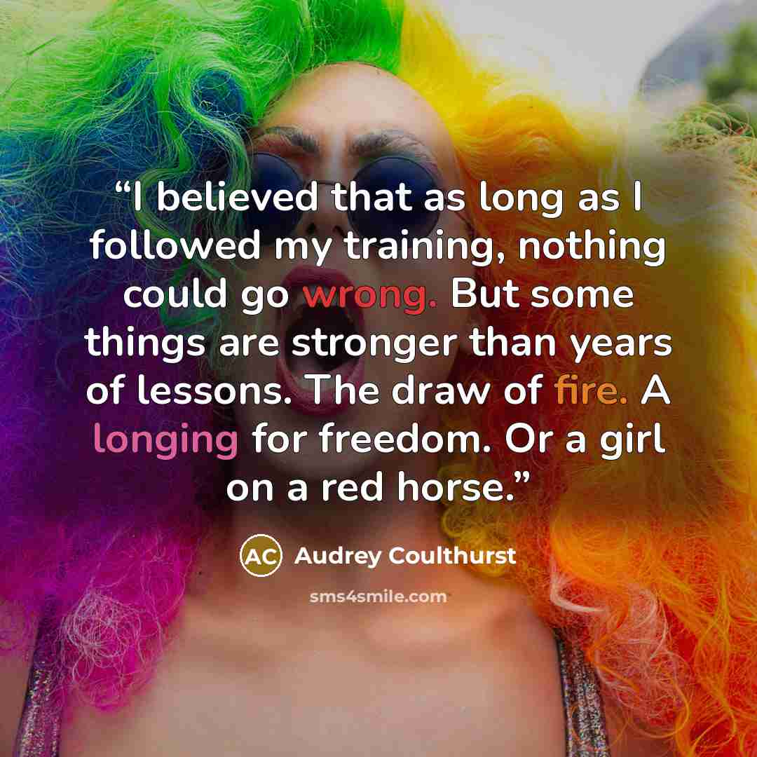 “I believed that as long as I followed my training, nothing could go wrong. But some things are stronger than years of lessons. The draw of fire. A longing for freedom. Or a girl on a red horse.” quote by Audrey Coulthurst