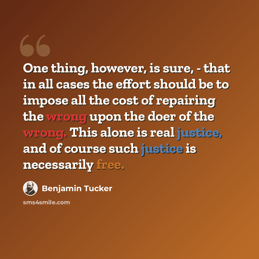 “One thing, however, is sure, - that in all cases the effort should be to impose all the cost of repairing the wrong upon the doer of the wrong. This alone is real justice, and of course such justice is necessarily free.” quote by Benjamin Tucker