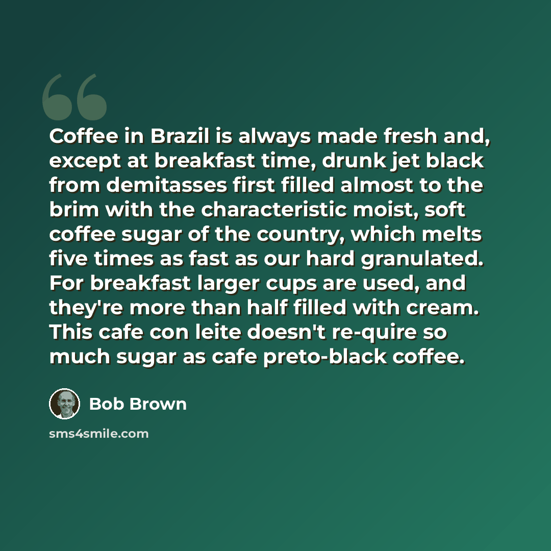 “Coffee in Brazil is always made fresh and, except at breakfast time, drunk jet black from demitasses first filled almost to the brim with the characteristic moist, soft coffee sugar of the country, which melts five times as fast as our hard granulated. For breakfast larger cups are used, and…” quote by Bob Brown