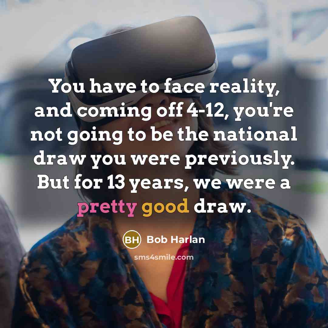 “You have to face reality, and coming off 4-12, you're not going to be the national draw you were previously. But for 13 years, we were a pretty good draw.” quote by Bob Harlan