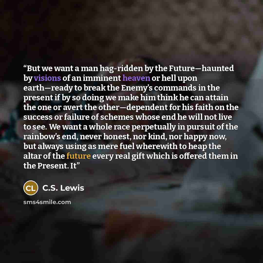 “But we want a man hag-ridden by the Future—haunted by visions of an imminent heaven or hell upon earth—ready to break the Enemy’s commands in the present if by so doing we make him think he can attain the one or avert the other—dependent for his faith on the success or failure of schemes whose end…” quote by C.S. Lewis