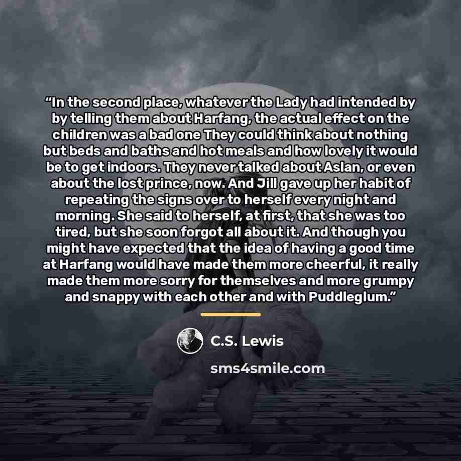 “In the second place, whatever the Lady had intended by by telling them about Harfang, the actual effect on the children was a bad one They could think about nothing but beds and baths and hot meals and how lovely it would be to get indoors. They never talked about Aslan, or even about the lost…” quote by C.S. Lewis