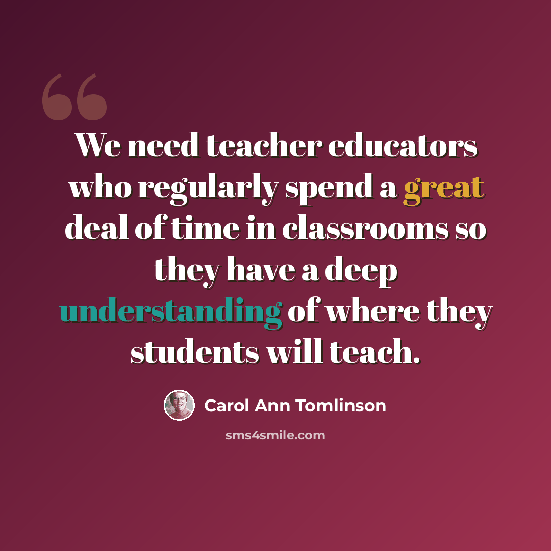 “We need teacher educators who regularly spend a great deal of time in classrooms so they have a deep understanding of where they students will teach.” quote by Carol Ann Tomlinson