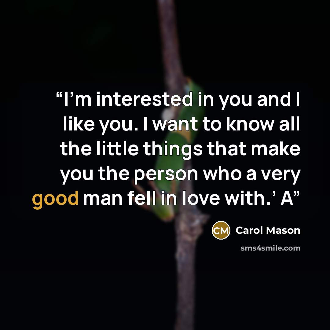 “I’m interested in you and I like you. I want to know all the little things that make you the person who a very good man fell in love with.’ A” quote by Carol Mason