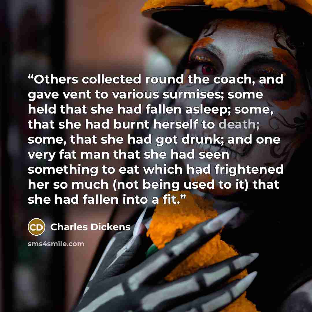 “Others collected round the coach, and gave vent to various surmises; some held that she had fallen asleep; some, that she had burnt herself to death; some, that she had got drunk; and one very fat man that she had seen something to eat which had frightened her so much (not being used to it) that…” quote by Charles Dickens