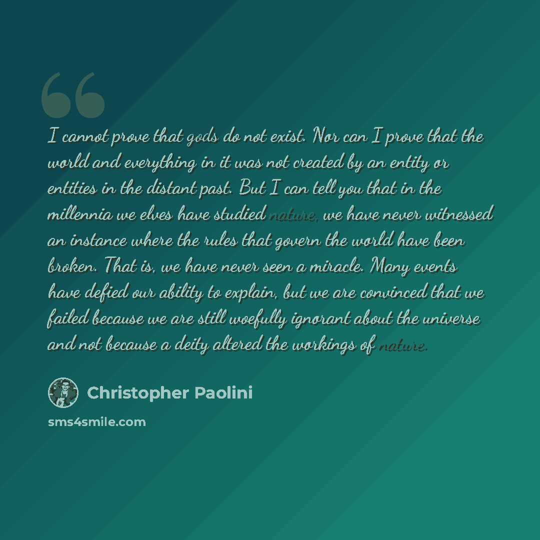 “I cannot prove that gods do not exist. Nor can I prove that the world and everything in it was not created by an entity or entities in the distant past. But I can tell you that in the millennia we elves have studied nature, we have never witnessed an instance where the rules that govern the world…” quote by Christopher Paolini
