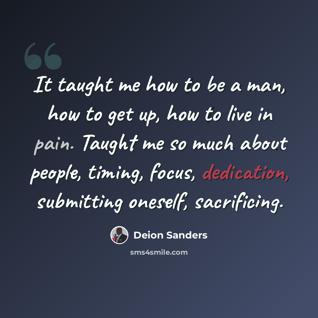 “It taught me how to be a man, how to get up, how to live in pain. Taught me so much about people, timing, focus, dedication, submitting oneself, sacrificing.” quote by Deion Sanders