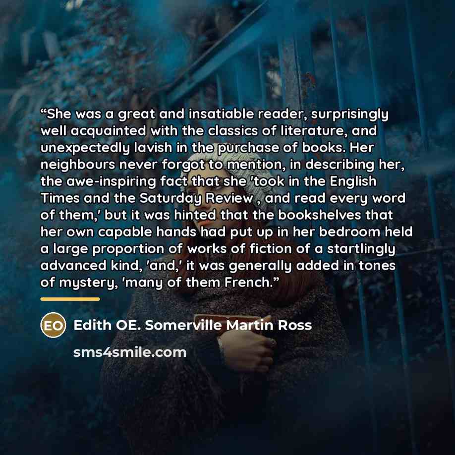 “She was a great and insatiable reader, surprisingly well acquainted with the classics of literature, and unexpectedly lavish in the purchase of books. Her neighbours never forgot to mention, in describing her, the awe-inspiring fact that she 'took in the English Times and the Saturday Review , and…” quote by Edith OE. Somerville Martin Ross