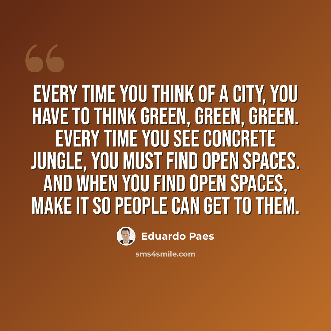 “Every time you think of a city, you have to think green, green, green. Every time you see concrete jungle, you must find open spaces. And when you find open spaces, make it so people can get to them.” quote by Eduardo Paes