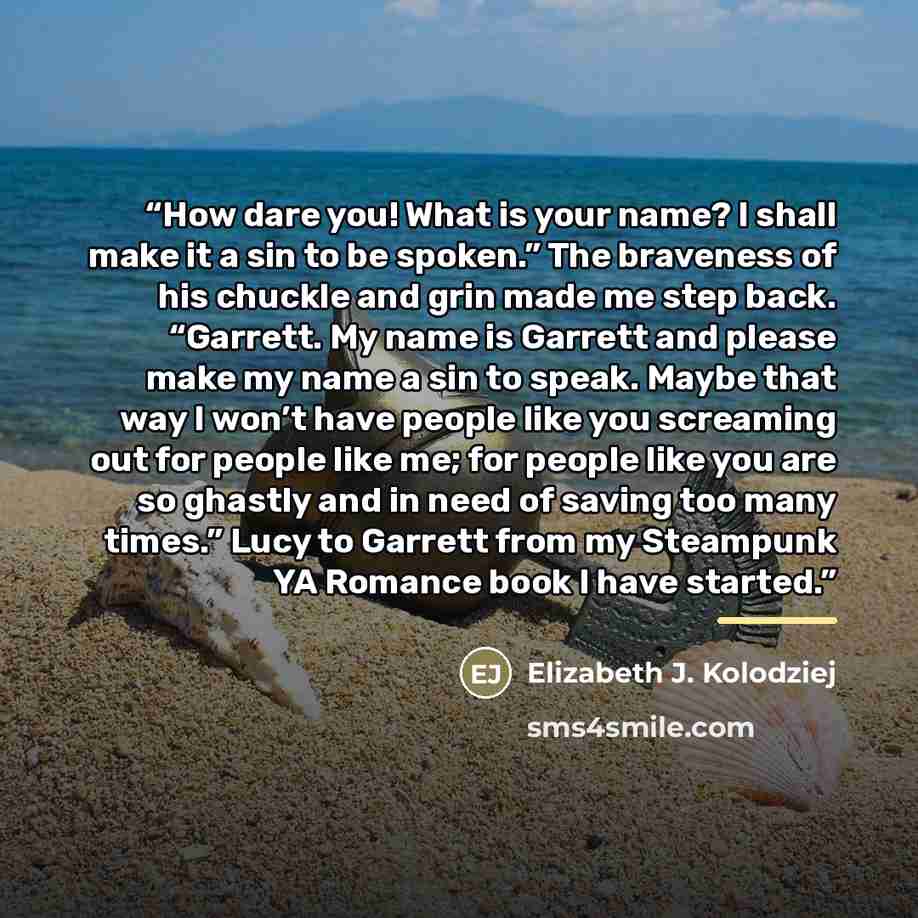 “How dare you! What is your name? I shall make it a sin to be spoken.” The braveness of his chuckle and grin made me step back. “Garrett. My name is Garrett and please make my name a sin to speak. Maybe that way I won’t have people like you screaming out for people like me; for people like you are…” quote by Elizabeth J. Kolodziej