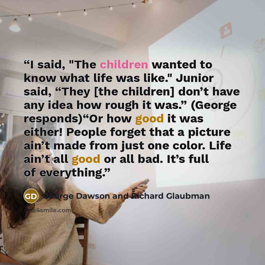“I said, "The children wanted to know what life was like." Junior said, “They [the children] don’t have any idea how rough it was.” (George responds)“Or how good it was either! People forget that a picture ain’t made from just one color. Life ain’t all good or all bad. It’s full of everything.” quote by George Dawson and Richard Glaubman