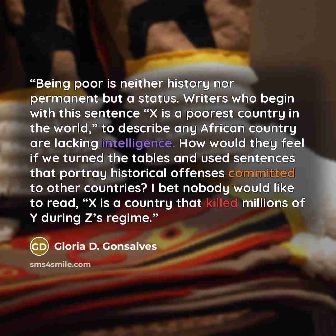 “Being poor is neither history nor permanent but a status. Writers who begin with this sentence “X is a poorest country in the world,” to describe any African country are lacking intelligence. How would they feel if we turned the tables and used sentences that portray historical offenses committed…” quote by Gloria D. Gonsalves