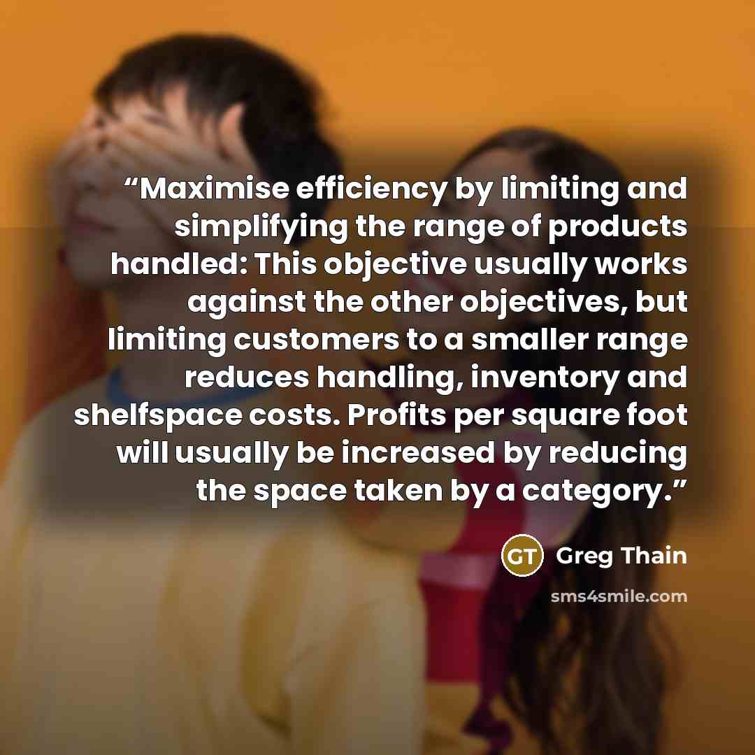 “Maximise efficiency by limiting and simplifying the range of products handled: This objective usually works against the other objectives, but limiting customers to a smaller range reduces handling, inventory and shelfspace costs. Profits per square foot will usually be increased by reducing the…” quote by Greg Thain