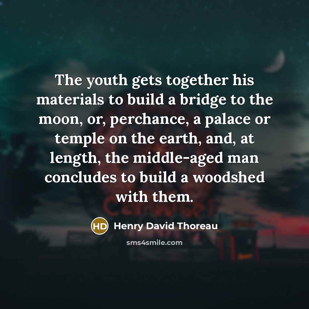 “The youth gets together his materials to build a bridge to the moon, or, perchance, a palace or temple on the earth, and, at length, the middle-aged man concludes to build a woodshed with them.” quote by Henry David Thoreau