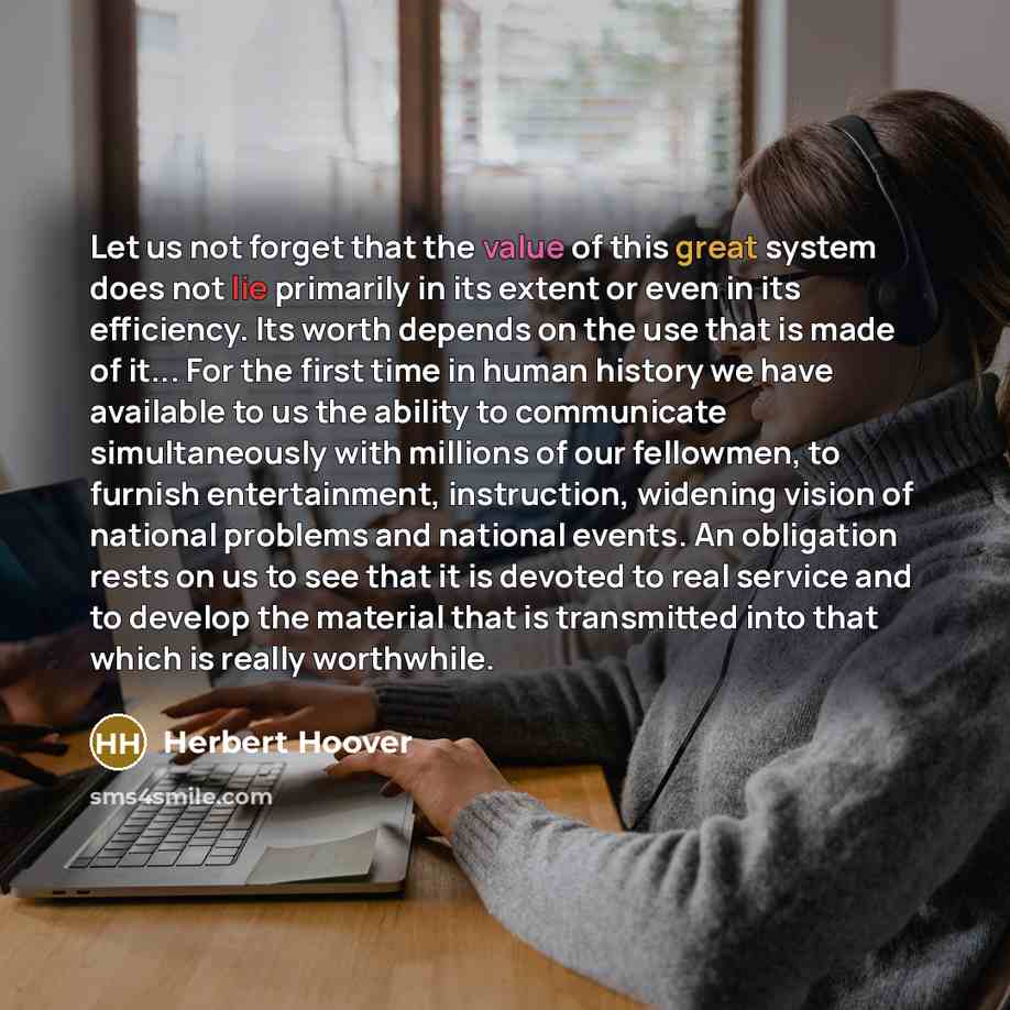 “Let us not forget that the value of this great system does not lie primarily in its extent or even in its efficiency. Its worth depends on the use that is made of it... For the first time in human history we have available to us the ability to communicate simultaneously with millions of our…” quote by Herbert Hoover