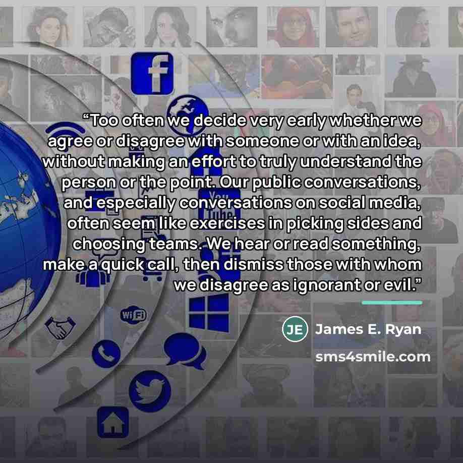 “Too often we decide very early whether we agree or disagree with someone or with an idea, without making an effort to truly understand the person or the point. Our public conversations, and especially conversations on social media, often seem like exercises in picking sides and choosing teams. We…” quote by James E. Ryan