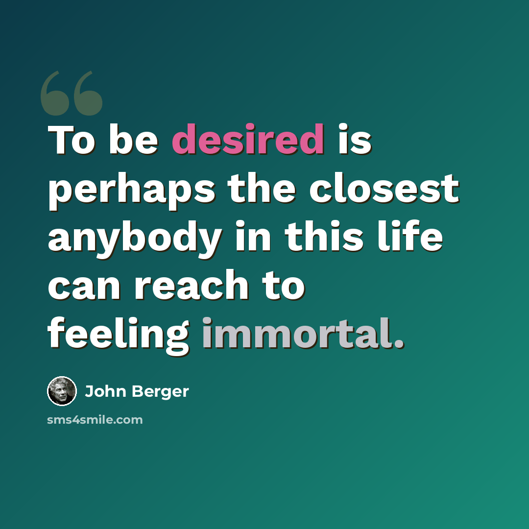“To be desired is perhaps the closest anybody in this life can reach to feeling immortal.” quote by John Berger