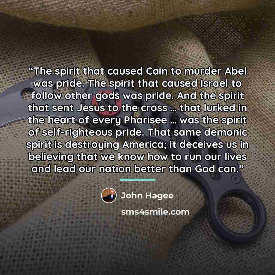 “The spirit that caused Cain to murder Abel was pride. The spirit that caused Israel to follow other gods was pride. And the spirit that sent Jesus to the cross … that lurked in the heart of every Pharisee … was the spirit of self-righteous pride. That same demonic spirit is destroying America; it…” quote by John Hagee