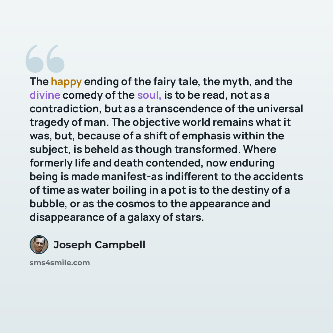“The happy ending of the fairy tale, the myth, and the divine comedy of the soul, is to be read, not as a contradiction, but as a transcendence of the universal tragedy of man. The objective world remains what it was, but, because of a shift of emphasis within the subject, is beheld as though…” quote by Joseph Campbell