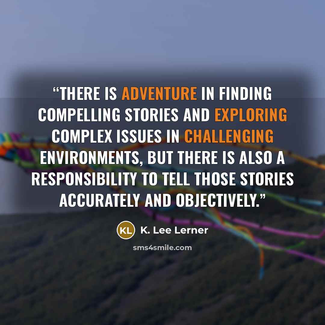 “There is adventure in finding compelling stories and exploring complex issues in challenging environments, but there is also a responsibility to tell those stories accurately and objectively.” quote by K. Lee Lerner