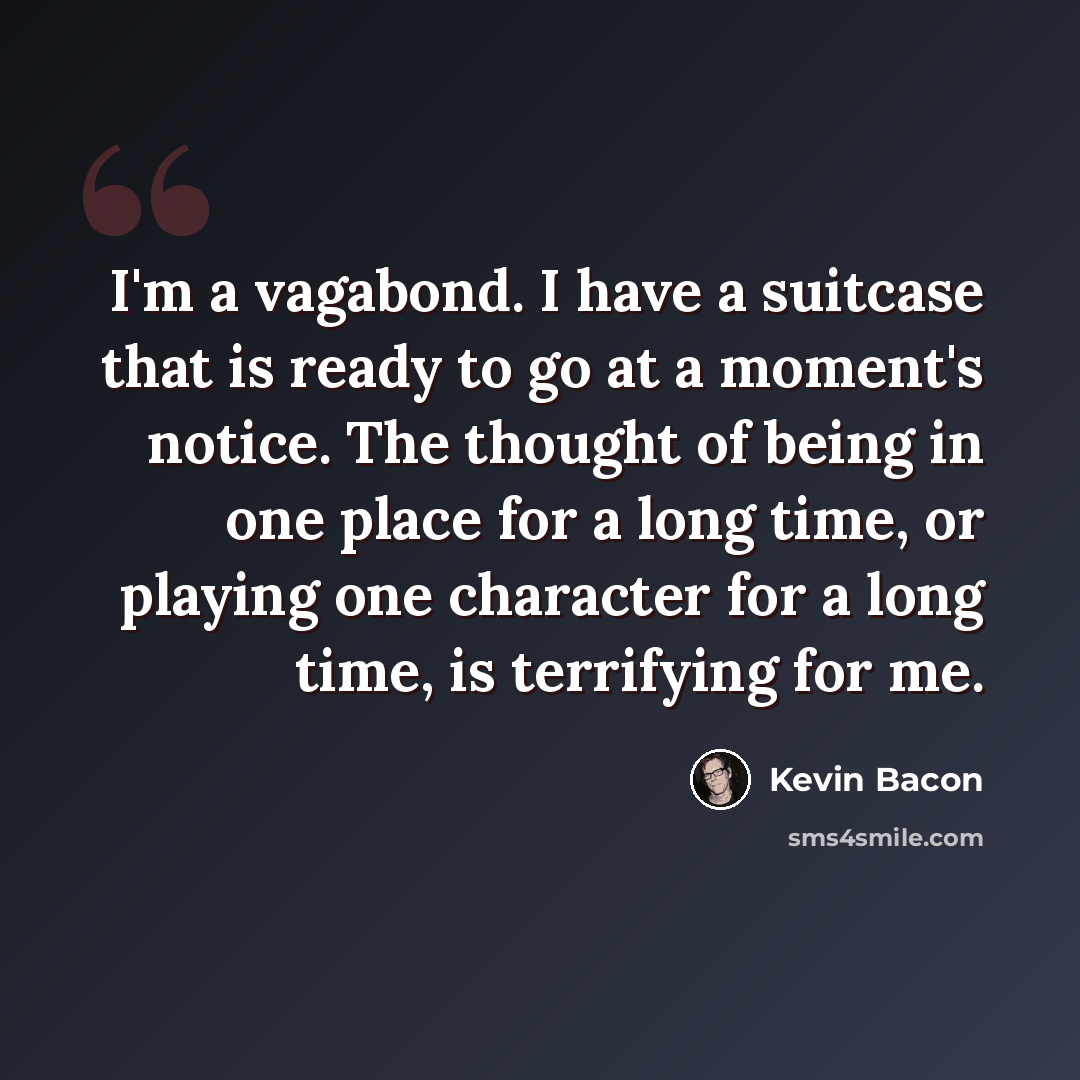 “I'm a vagabond. I have a suitcase that is ready to go at a moment's notice. The thought of being in one place for a long time, or playing one character for a long time, is terrifying for me.” quote by Kevin Bacon