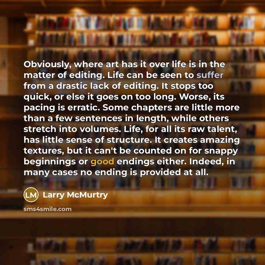 “Obviously, where art has it over life is in the matter of editing. Life can be seen to suffer from a drastic lack of editing. It stops too quick, or else it goes on too long. Worse, its pacing is erratic. Some chapters are little more than a few sentences in length, while others stretch into…” quote by Larry McMurtry