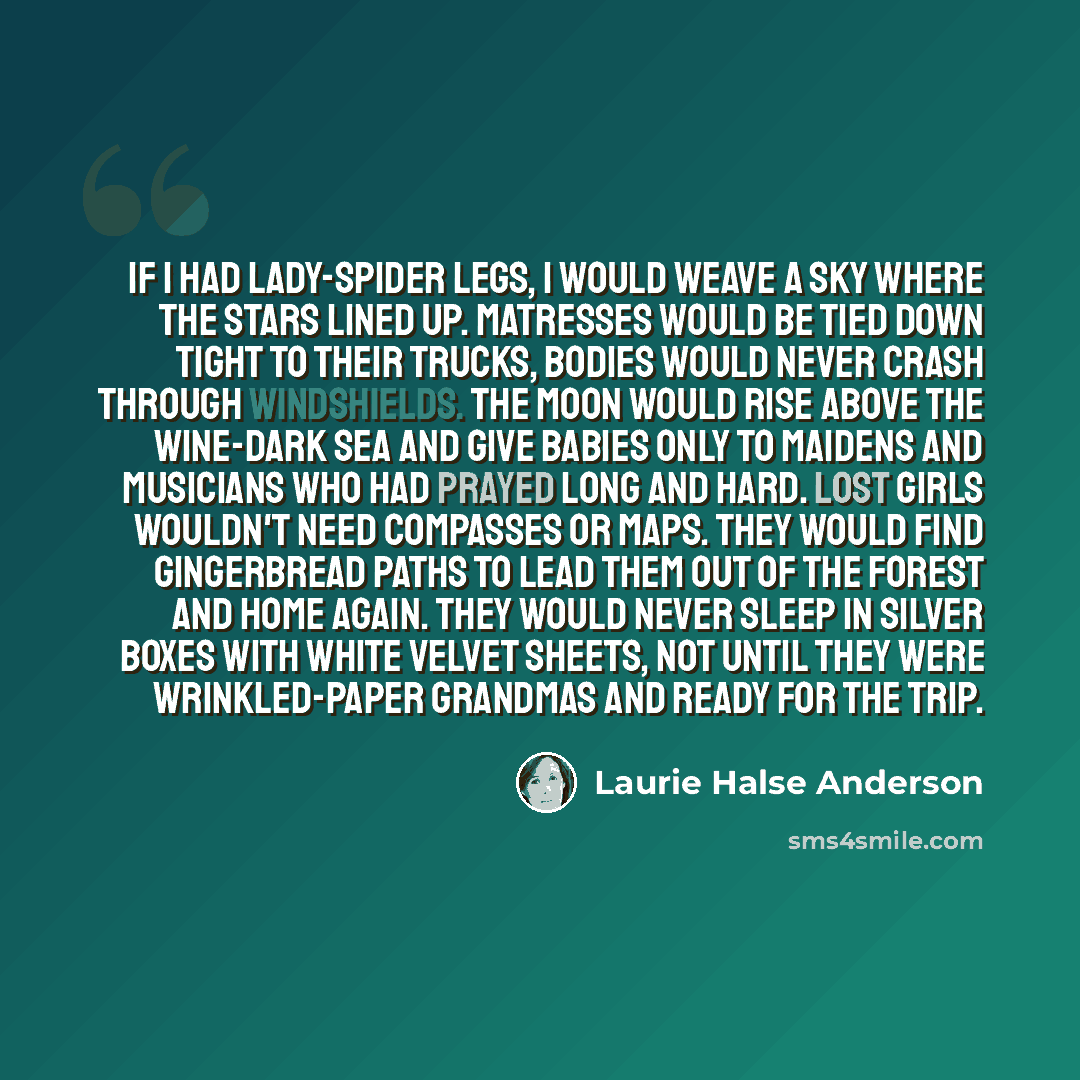 “If I had lady-spider legs, I would weave a sky where the stars lined up. Matresses would be tied down tight to their trucks, bodies would never crash through windshields. The moon would rise above the wine-dark sea and give babies only to maidens and musicians who had prayed long and hard. Lost…” quote by Laurie Halse Anderson