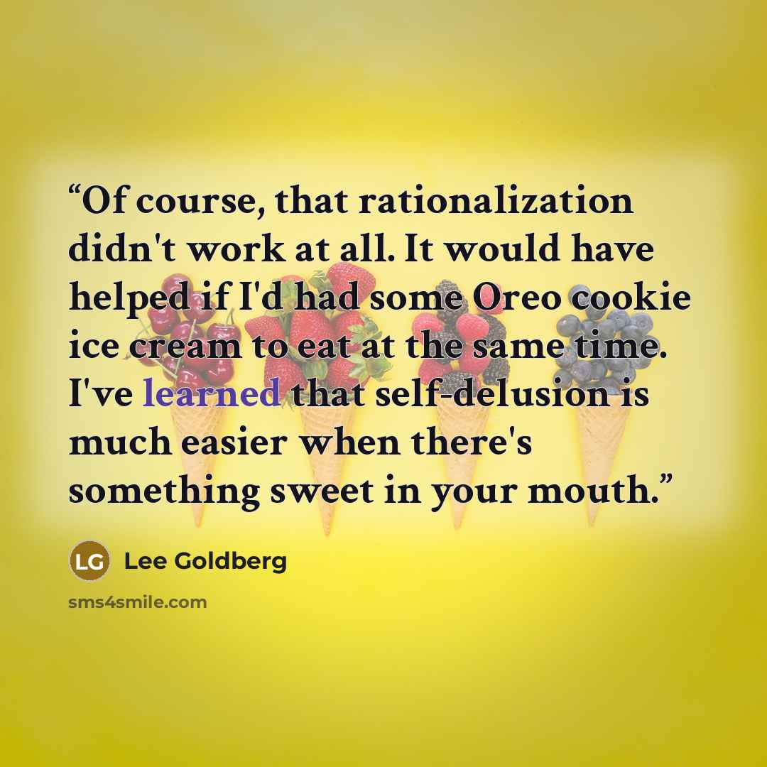 “Of course, that rationalization didn't work at all. It would have helped if I'd had some Oreo cookie ice cream to eat at the same time. I've learned that self-delusion is much easier when there's something sweet in your mouth.” quote by Lee Goldberg