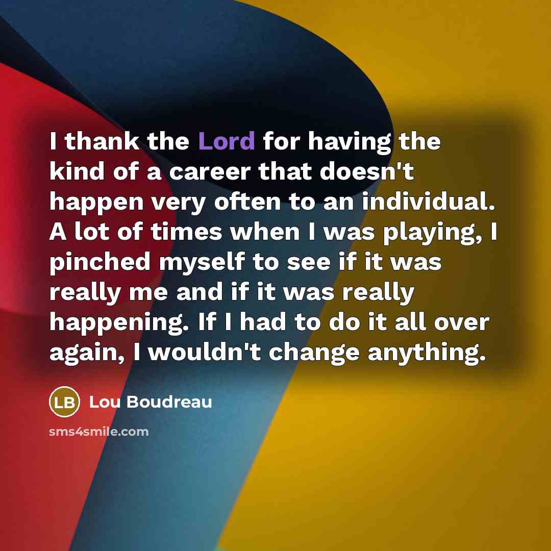 “I thank the Lord for having the kind of a career that doesn't happen very often to an individual. A lot of times when I was playing, I pinched myself to see if it was really me and if it was really happening. If I had to do it all over again, I wouldn't change anything.” quote by Lou Boudreau