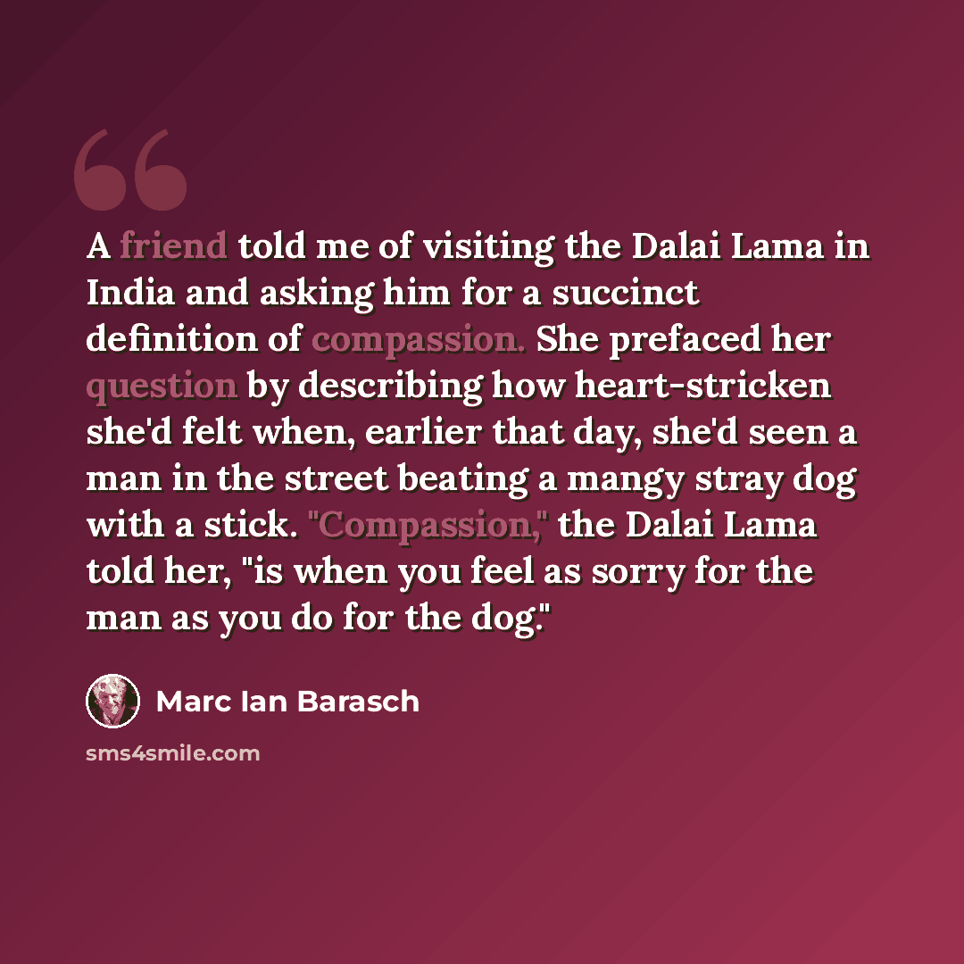 “A friend told me of visiting the Dalai Lama in India and asking him for a succinct definition of compassion. She prefaced her question by describing how heart-stricken she'd felt when, earlier that day, she'd seen a man in the street beating a mangy stray dog with a stick. "Compassion," the Dalai…” quote by Marc Ian Barasch
