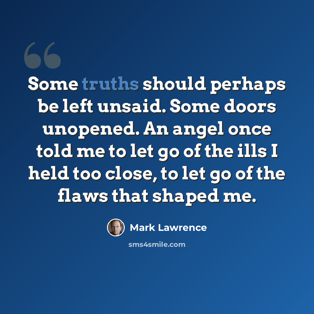 “Some truths should perhaps be left unsaid. Some doors unopened. An angel once told me to let go of the ills I held too close, to let go of the flaws that shaped me.” quote by Mark Lawrence