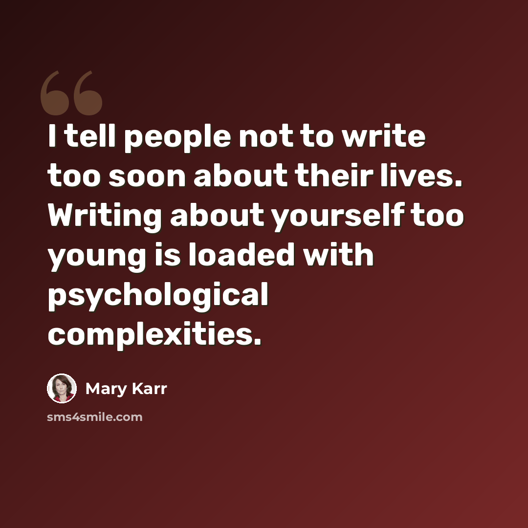 “I tell people not to write too soon about their lives. Writing about yourself too young is loaded with psychological complexities.” quote by Mary Karr