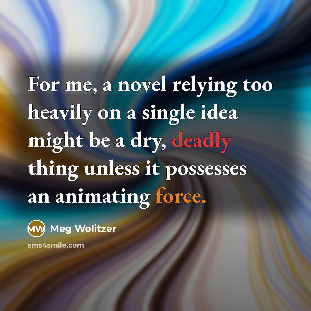 “For me, a novel relying too heavily on a single idea might be a dry, deadly thing unless it possesses an animating force.” quote by Meg Wolitzer