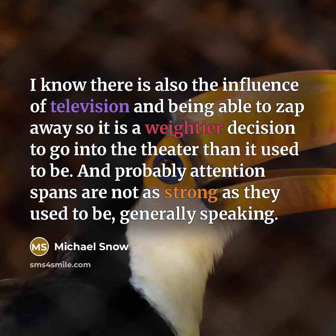 “I know there is also the influence of television and being able to zap away so it is a weightier decision to go into the theater than it used to be. And probably attention spans are not as strong as they used to be, generally speaking.” quote by Michael Snow