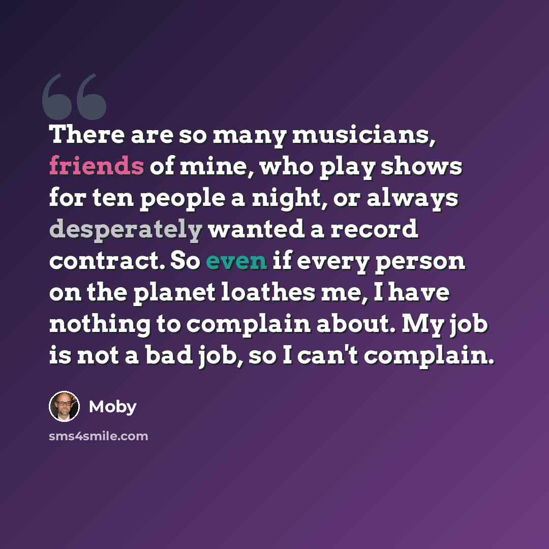 “There are so many musicians, friends of mine, who play shows for ten people a night, or always desperately wanted a record contract. So even if every person on the planet loathes me, I have nothing to complain about. My job is not a bad job, so I can't complain.” quote by Moby
