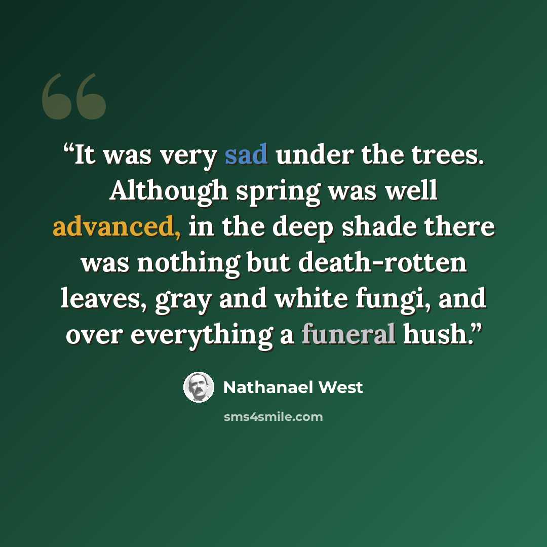 “It was very sad under the trees. Although spring was well advanced, in the deep shade there was nothing but death-rotten leaves, gray and white fungi, and over everything a funeral hush.” quote by Nathanael West