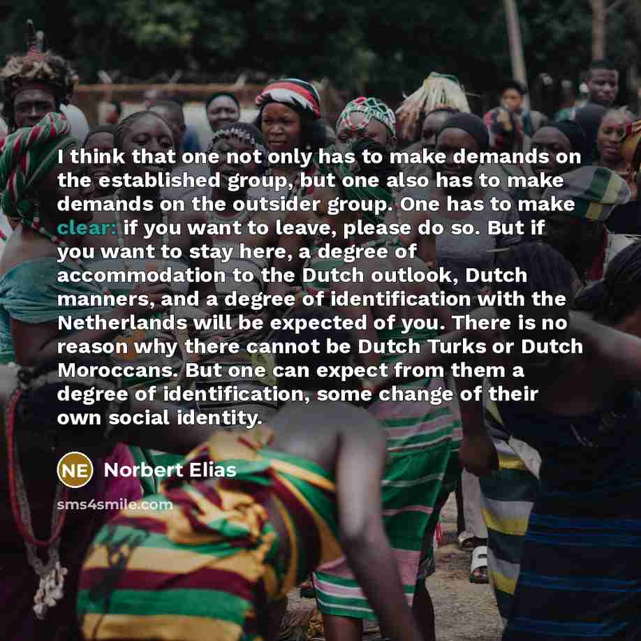 “I think that one not only has to make demands on the established group, but one also has to make demands on the outsider group. One has to make clear: if you want to leave, please do so. But if you want to stay here, a degree of accommodation to the Dutch outlook, Dutch manners, and a degree of…” quote by Norbert Elias