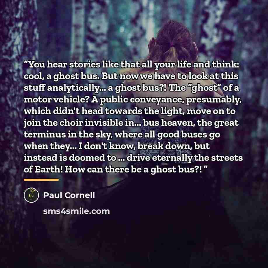 “You hear stories like that all your life and think: cool, a ghost bus. But now we have to look at this stuff analytically... a ghost bus?! The “ghost” of a motor vehicle? A public conveyance, presumably, which didn't head towards the light, move on to join the choir invisible in... bus heaven, the…” quote by Paul Cornell