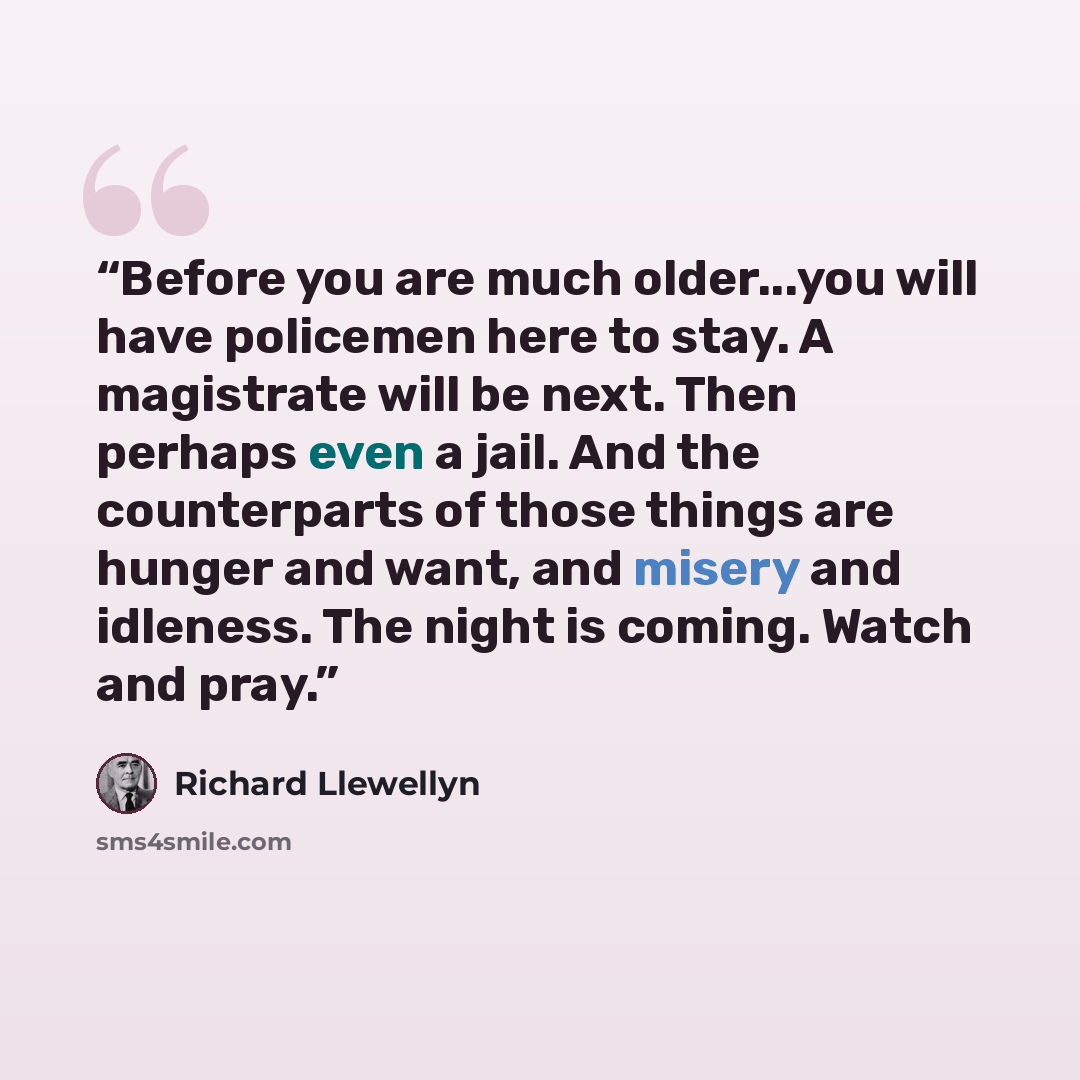“Before you are much older...you will have policemen here to stay. A magistrate will be next. Then perhaps even a jail. And the counterparts of those things are hunger and want, and misery and idleness. The night is coming. Watch and pray.” quote by Richard Llewellyn
