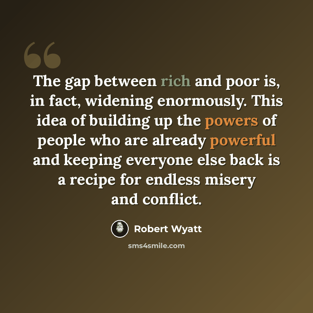 “The gap between rich and poor is, in fact, widening enormously. This idea of building up the powers of people who are already powerful and keeping everyone else back is a recipe for endless misery and conflict.” quote by Robert Wyatt