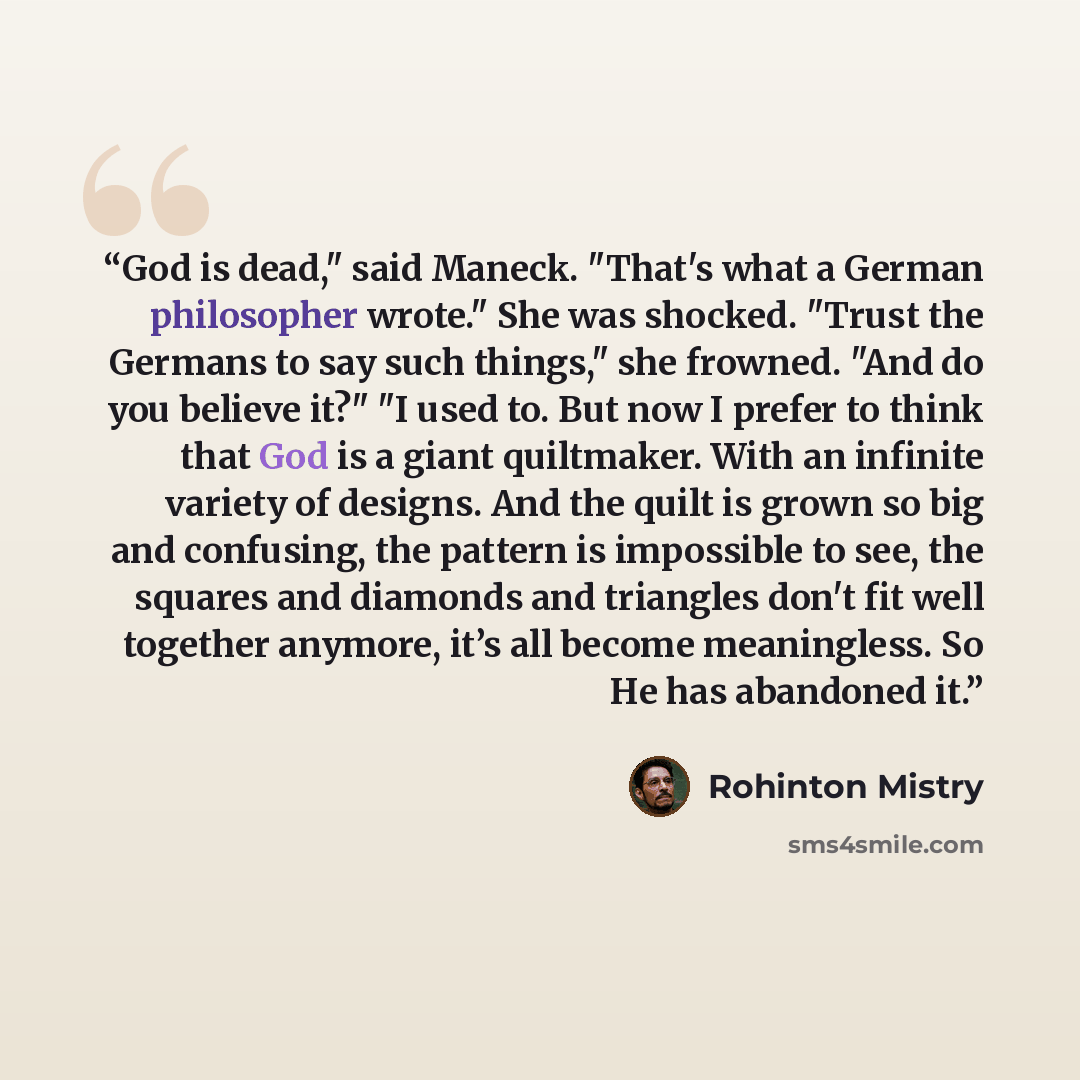 “God is dead," said Maneck. "That's what a German philosopher wrote." She was shocked. "Trust the Germans to say such things," she frowned. "And do you believe it?" "I used to. But now I prefer to think that God is a giant quiltmaker. With an infinite variety of designs. And the quilt is grown so…” quote by Rohinton Mistry